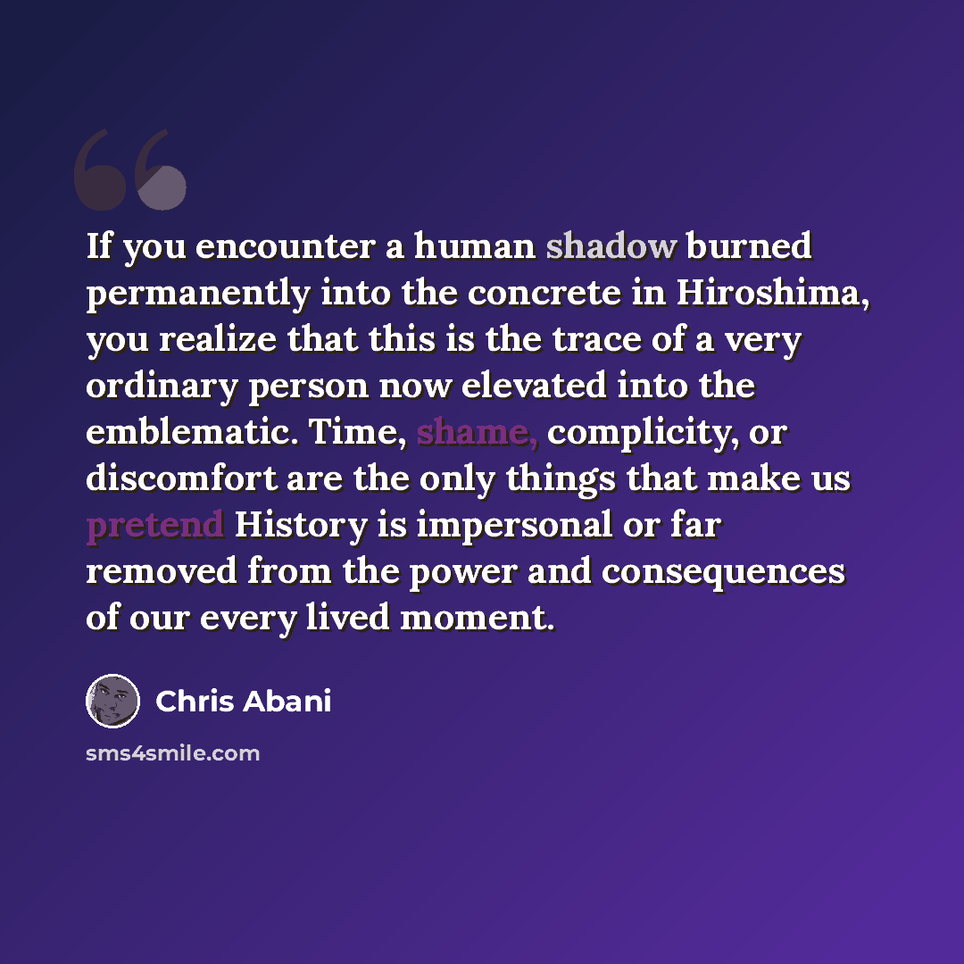 “If you encounter a human shadow burned permanently into the concrete in Hiroshima, you realize that this is the trace of a very ordinary person now elevated into the emblematic. Time, shame, complicity, or discomfort are the only things that make us pretend History is impersonal or far removed…” quote by Chris Abani