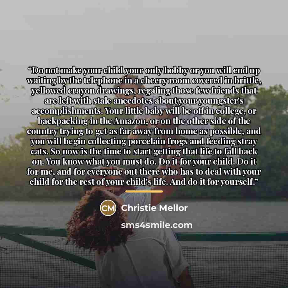 “Do not make your child your only hobby or you will end up waiting by the telephone in a cheery room covered in brittle, yellowed crayon drawings, regaling those few friends that are left with stale anecdotes about your youngster's accomplishments. Your little baby will be off in college, or…” quote by Christie Mellor