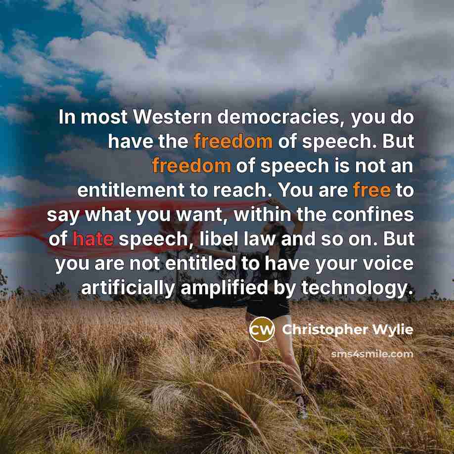 “In most Western democracies, you do have the freedom of speech. But freedom of speech is not an entitlement to reach. You are free to say what you want, within the confines of hate speech, libel law and so on. But you are not entitled to have your voice artificially amplified by technology.” quote by Christopher Wylie