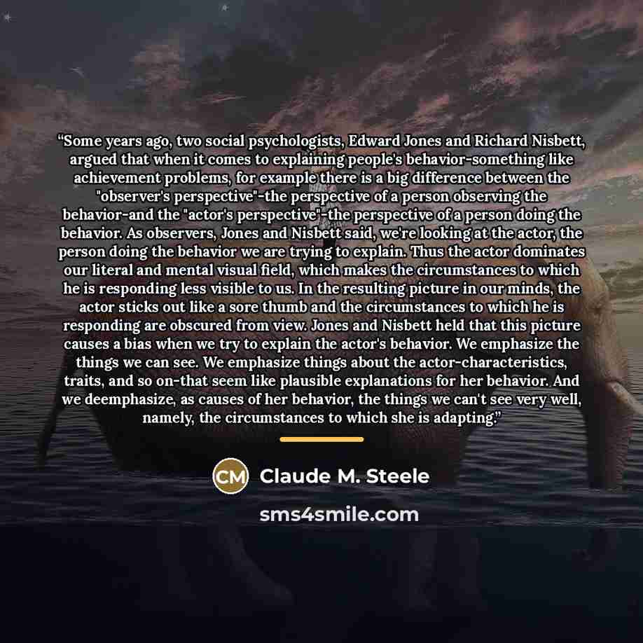 “Some years ago, two social psychologists, Edward Jones and Richard Nisbett, argued that when it comes to explaining people's behavior-something like achievement problems, for example there is a big difference between the "observer's perspective"-the perspective of a person observing the…” quote by Claude M. Steele