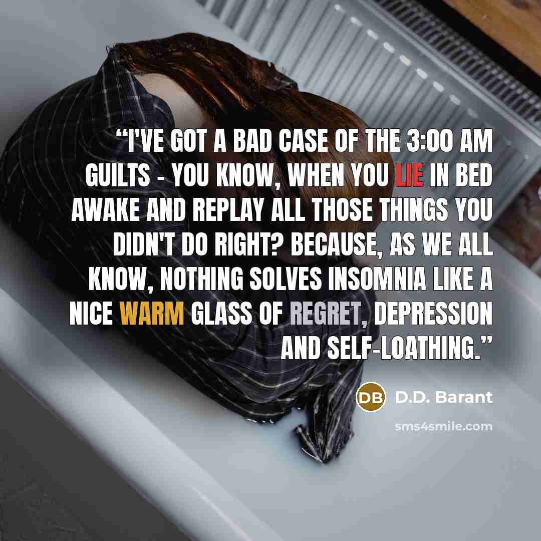 “I've got a bad case of the 3:00 am guilts - you know, when you lie in bed awake and replay all those things you didn't do right? Because, as we all know, nothing solves insomnia like a nice warm glass of regret, depression and self-loathing.” quote by D.D. Barant