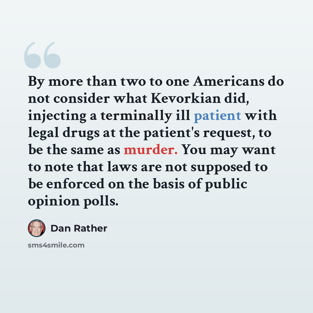 “By more than two to one Americans do not consider what Kevorkian did, injecting a terminally ill patient with legal drugs at the patient's request, to be the same as murder. You may want to note that laws are not supposed to be enforced on the basis of public opinion polls.” quote by Dan Rather