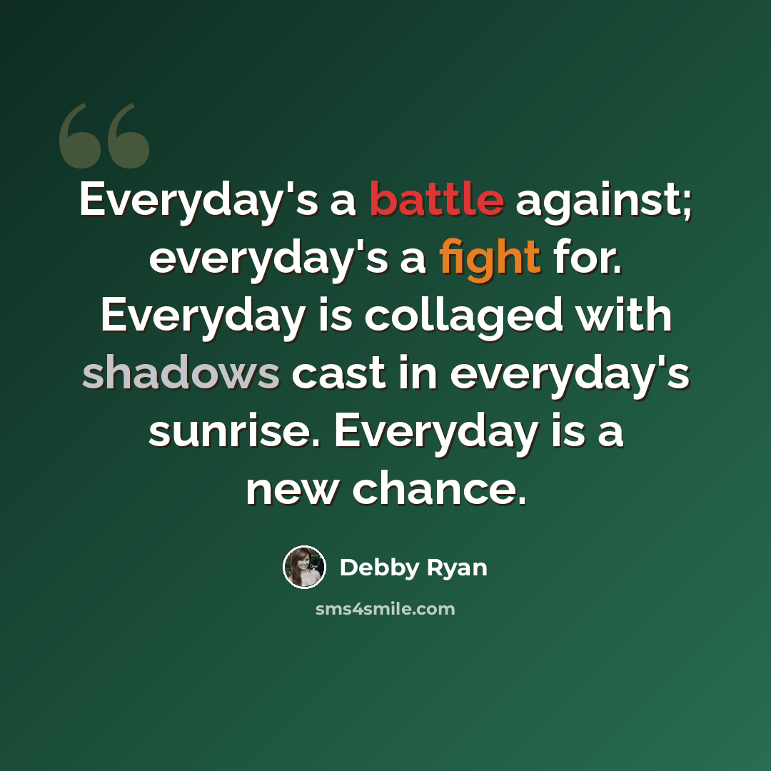 “Everyday's a battle against; everyday's a fight for. Everyday is collaged with shadows cast in everyday's sunrise. Everyday is a new chance.” quote by Debby Ryan