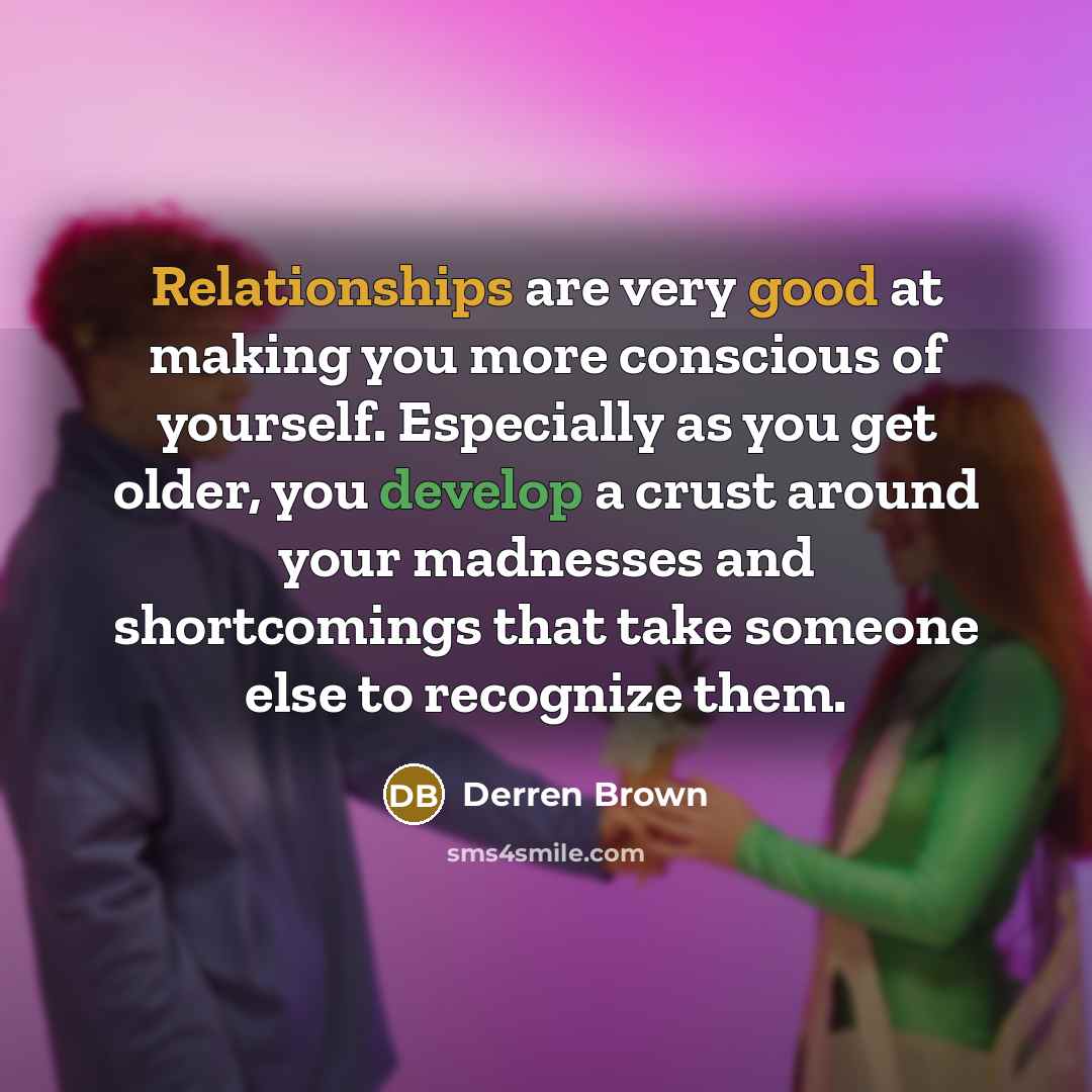 “Relationships are very good at making you more conscious of yourself. Especially as you get older, you develop a crust around your madnesses and shortcomings that take someone else to recognize them.” quote by Derren Brown