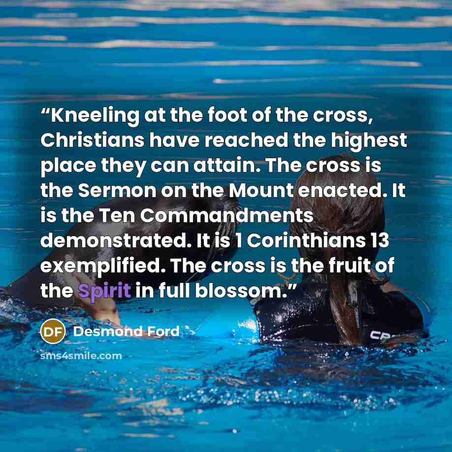 “Kneeling at the foot of the cross, Christians have reached the highest place they can attain. The cross is the Sermon on the Mount enacted. It is the Ten Commandments demonstrated. It is 1 Corinthians 13 exemplified. The cross is the fruit of the Spirit in full blossom.” quote by Desmond Ford