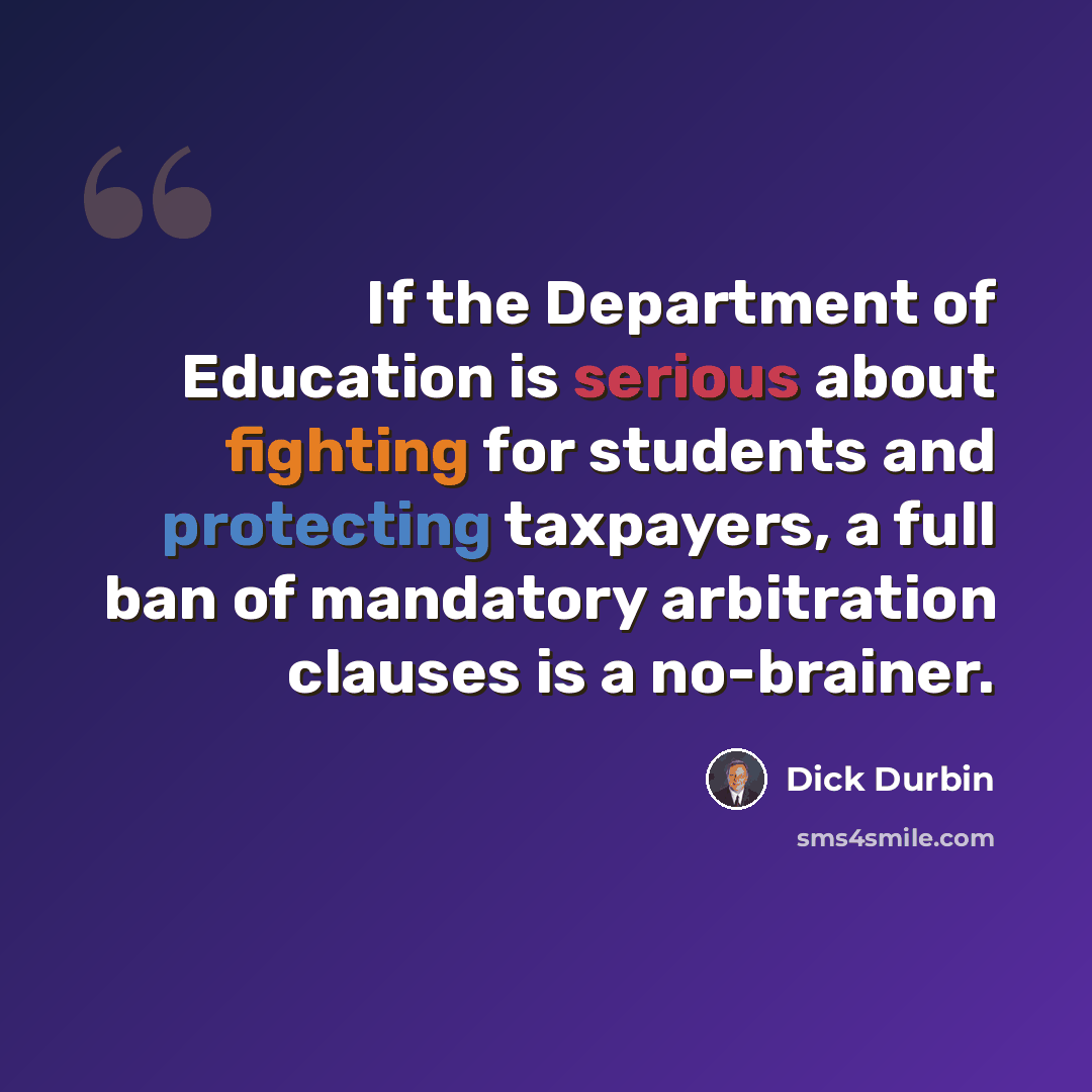“If the Department of Education is serious about fighting for students and protecting taxpayers, a full ban of mandatory arbitration clauses is a no-brainer.” quote by Dick Durbin