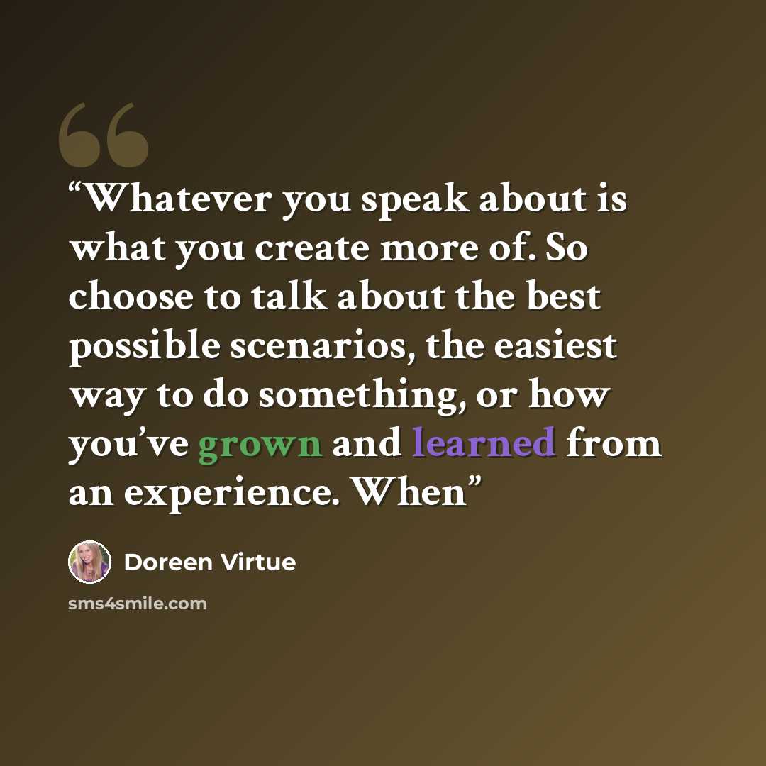 “Whatever you speak about is what you create more of. So choose to talk about the best possible scenarios, the easiest way to do something, or how you’ve grown and learned from an experience. When” quote by Doreen Virtue