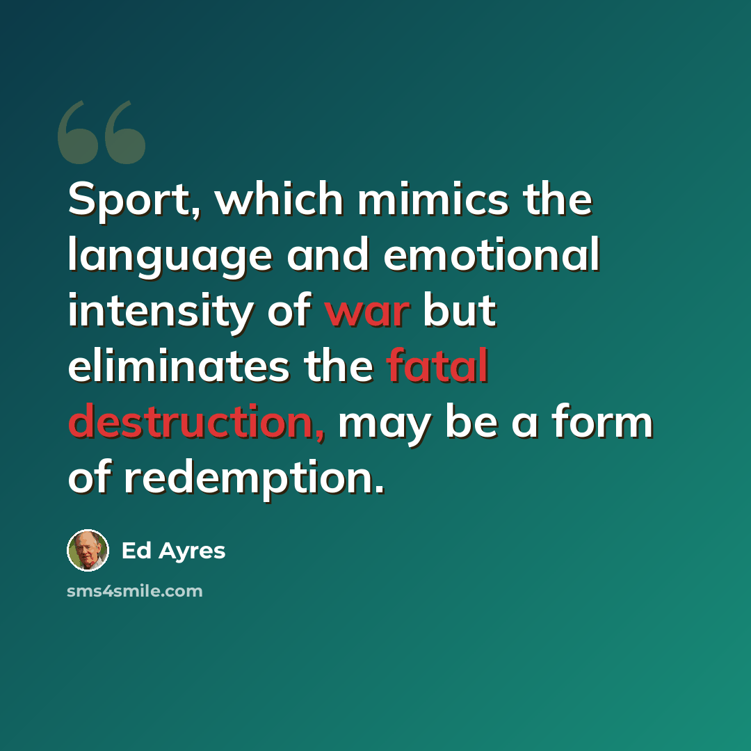 “Sport, which mimics the language and emotional intensity of war but eliminates the fatal destruction, may be a form of redemption.” quote by Ed Ayres