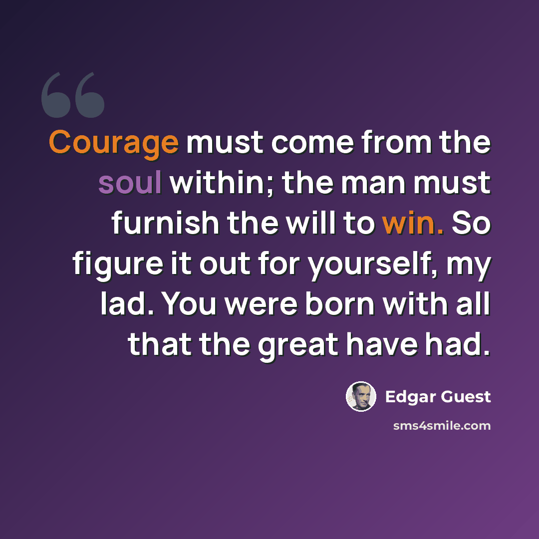 “Courage must come from the soul within; the man must furnish the will to win. So figure it out for yourself, my lad. You were born with all that the great have had.” quote by Edgar Guest