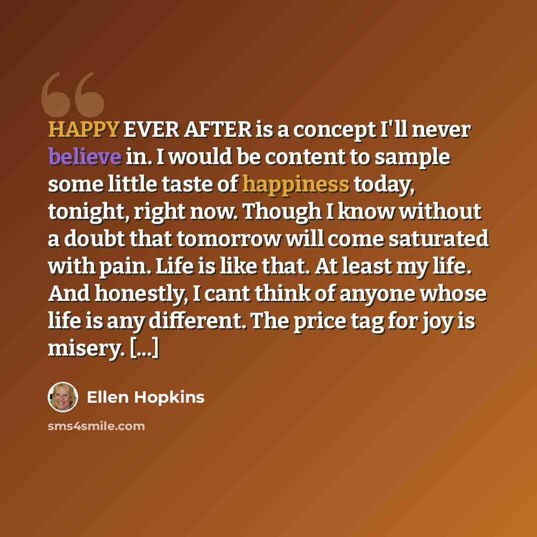 “HAPPY EVER AFTER is a concept I'll never believe in. I would be content to sample some little taste of happiness today, tonight, right now. Though I know without a doubt that tomorrow will come saturated with pain. Life is like that. At least my life. And honestly, I cant think of anyone whose…” quote by Ellen Hopkins