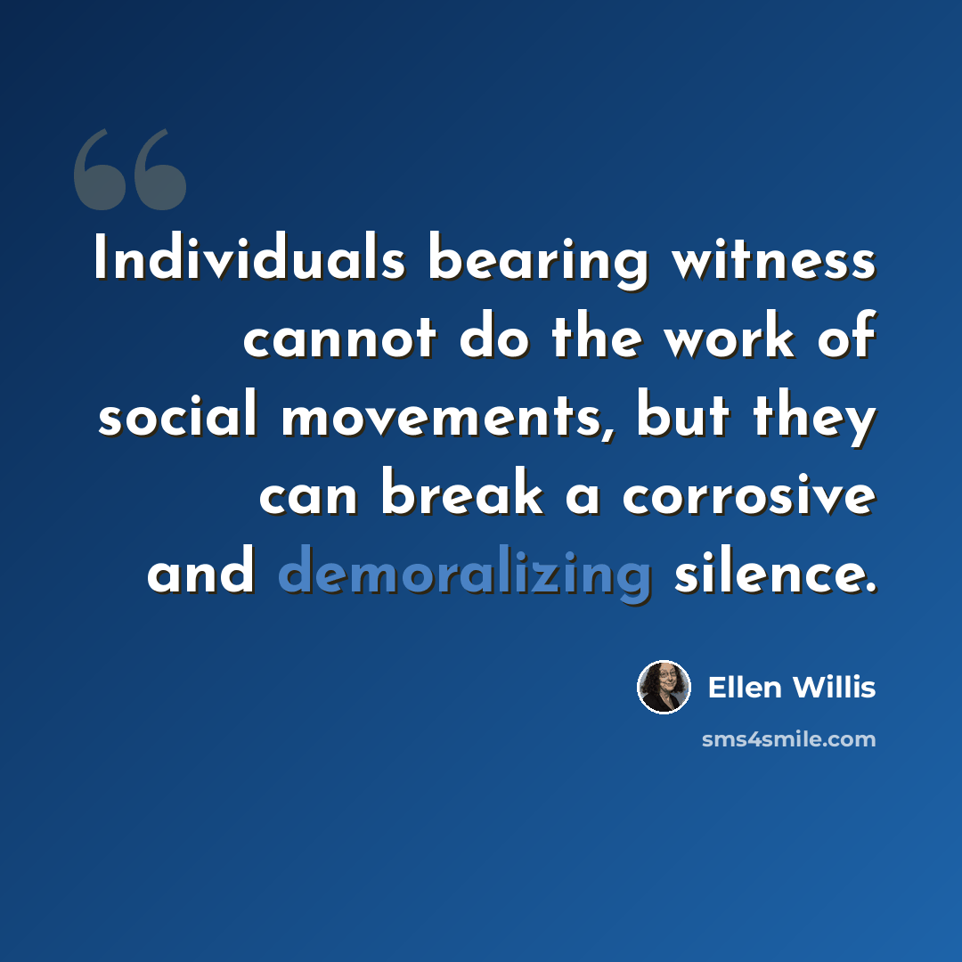 “Individuals bearing witness cannot do the work of social movements, but they can break a corrosive and demoralizing silence.” quote by Ellen Willis