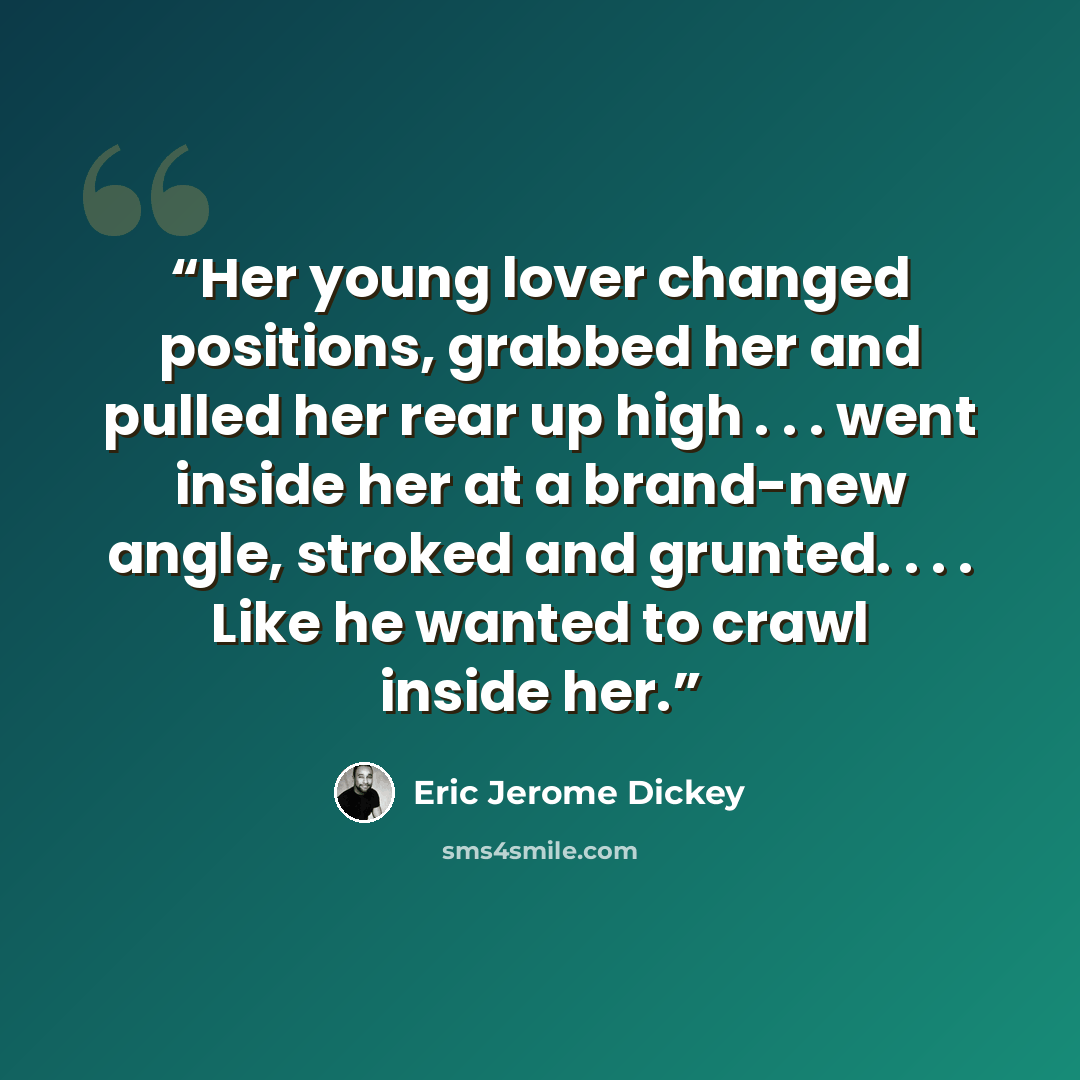 “Her young lover changed positions, grabbed her and pulled her rear up high . . . went inside her at a brand-new angle, stroked and grunted. . . . Like he wanted to crawl inside her.” quote by Eric Jerome Dickey