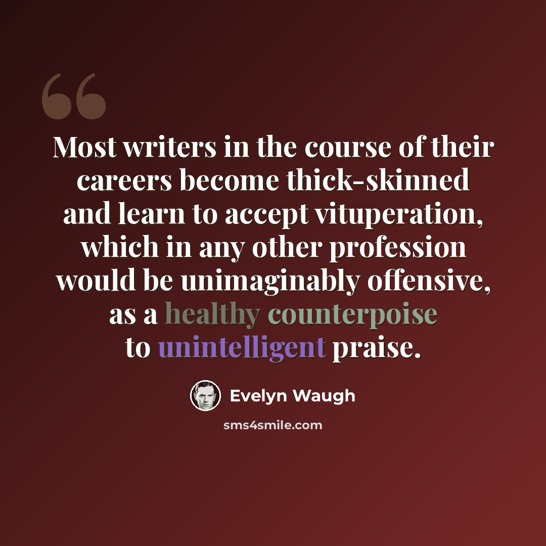“Most writers in the course of their careers become thick-skinned and learn to accept vituperation, which in any other profession would be unimaginably offensive, as a healthy counterpoise to unintelligent praise.” quote by Evelyn Waugh