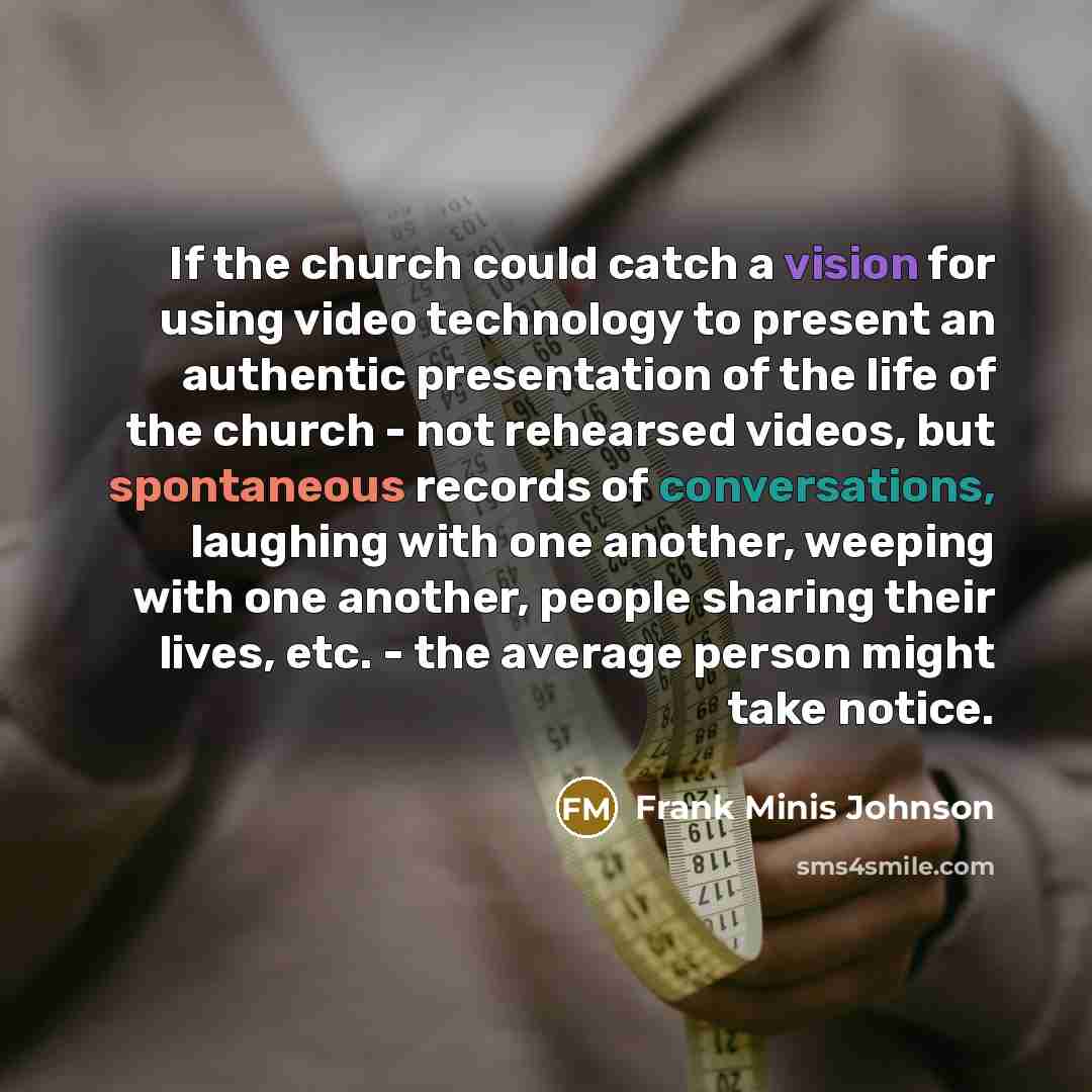“If the church could catch a vision for using video technology to present an authentic presentation of the life of the church - not rehearsed videos, but spontaneous records of conversations, laughing with one another, weeping with one another, people sharing their lives, etc. - the average person…” quote by Frank Minis Johnson