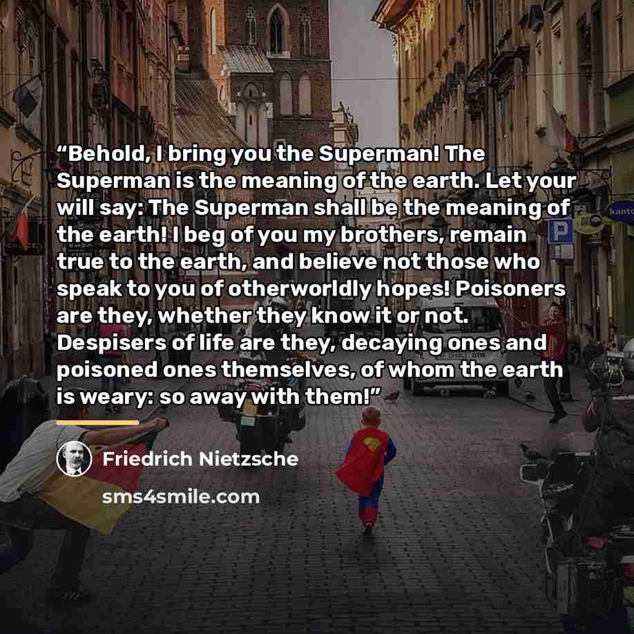 “Behold, I bring you the Superman! The Superman is the meaning of the earth. Let your will say: The Superman shall be the meaning of the earth! I beg of you my brothers, remain true to the earth, and believe not those who speak to you of otherworldly hopes! Poisoners are they, whether they know it…” quote by Friedrich Nietzsche