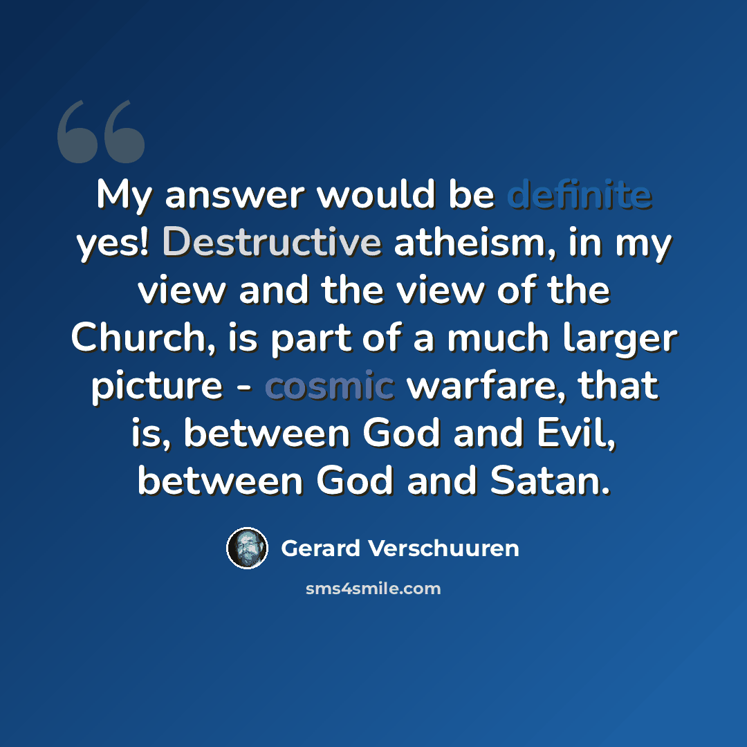“My answer would be definite yes! Destructive atheism, in my view and the view of the Church, is part of a much larger picture - cosmic warfare, that is, between God and Evil, between God and Satan.” quote by Gerard Verschuuren