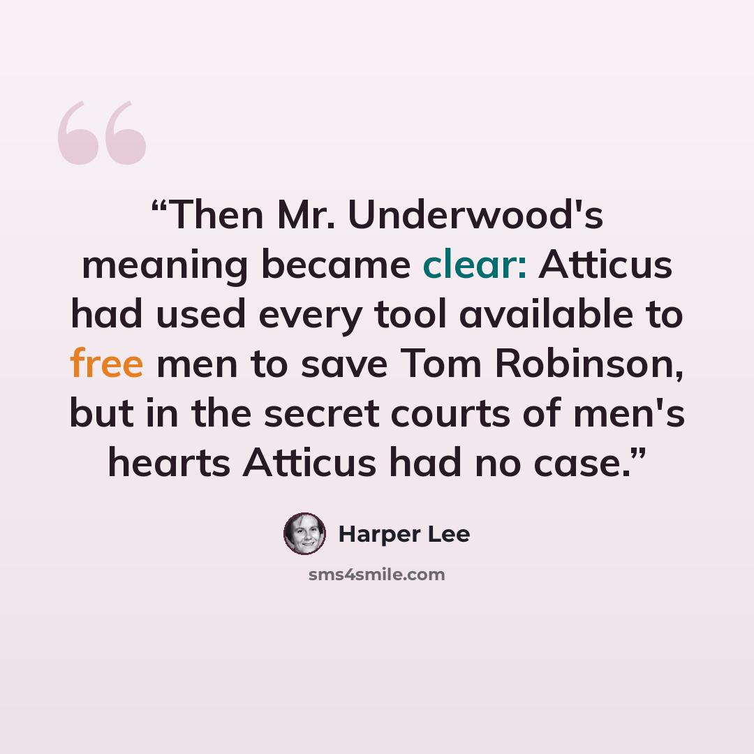 “Then Mr. Underwood's meaning became clear: Atticus had used every tool available to free men to save Tom Robinson, but in the secret courts of men's hearts Atticus had no case.” quote by Harper Lee