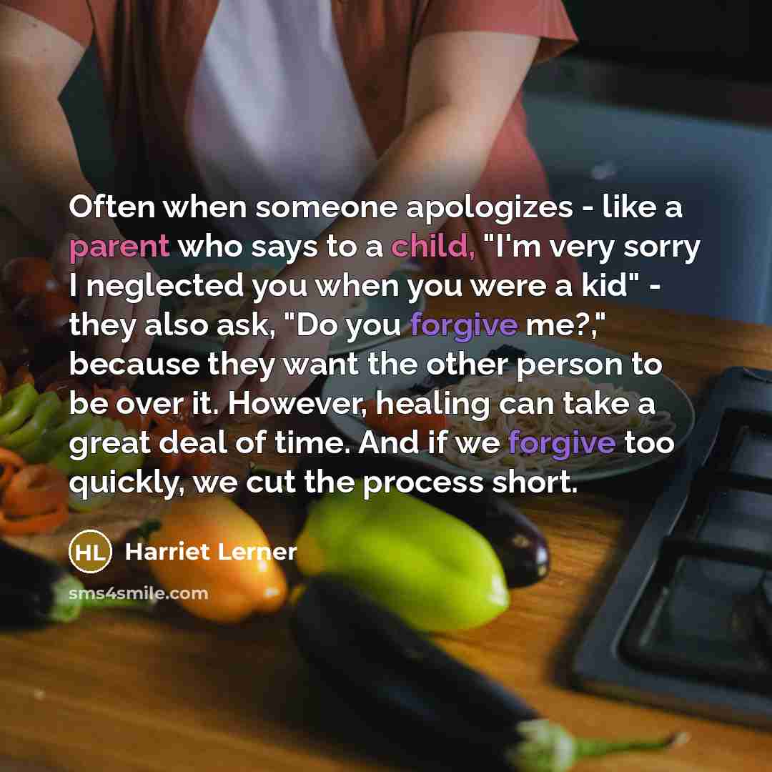 “Often when someone apologizes - like a parent who says to a child, "I'm very sorry I neglected you when you were a kid" - they also ask, "Do you forgive me?," because they want the other person to be over it. However, healing can take a great deal of time. And if we forgive too quickly, we cut the…” quote by Harriet Lerner