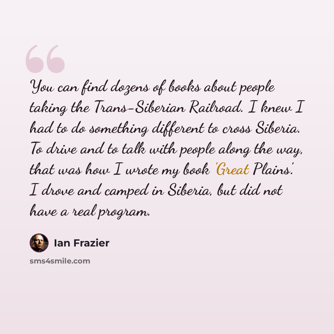 “You can find dozens of books about people taking the Trans-Siberian Railroad. I knew I had to do something different to cross Siberia. To drive and to talk with people along the way, that was how I wrote my book 'Great Plains'. I drove and camped in Siberia, but did not have a real program.” quote by Ian Frazier