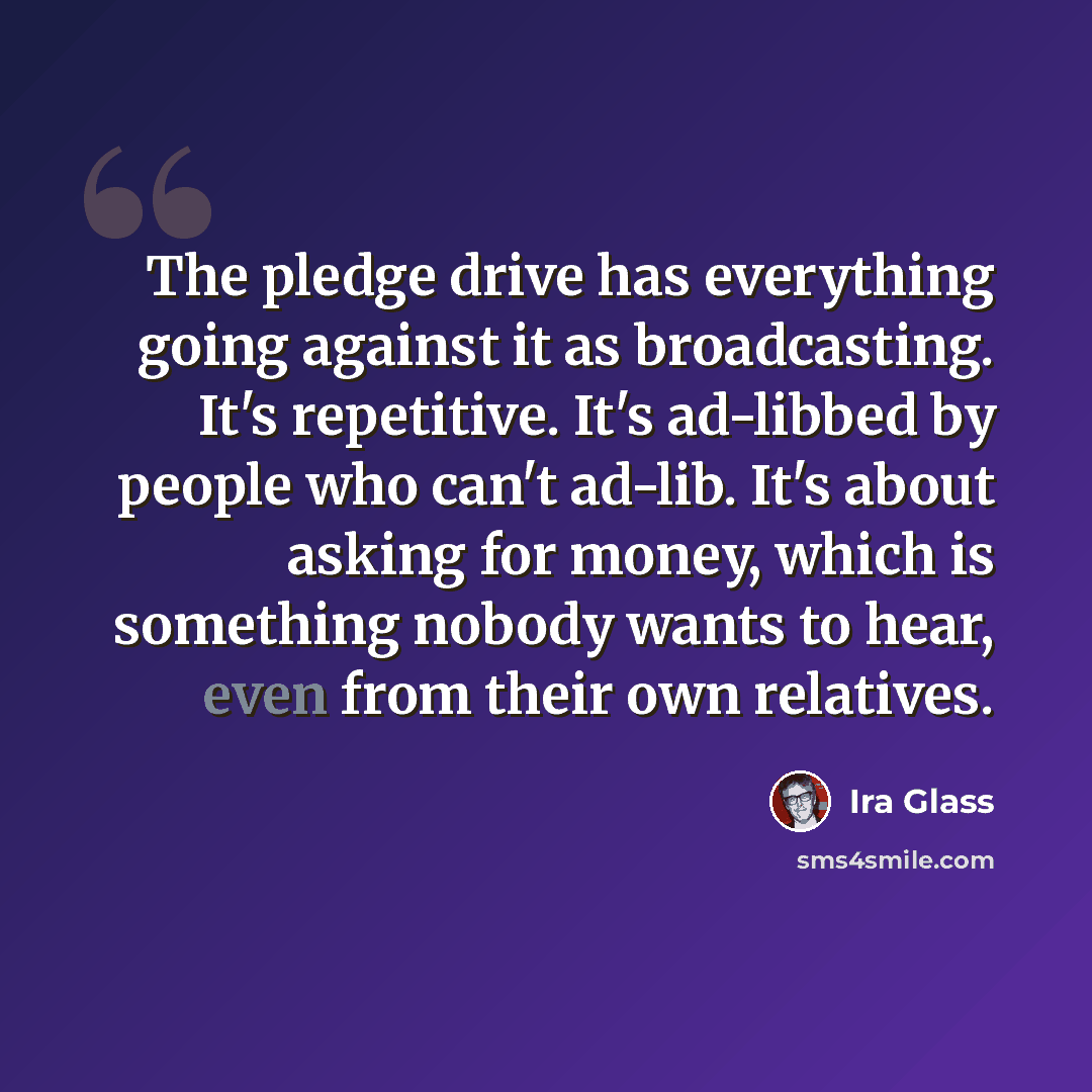 “The pledge drive has everything going against it as broadcasting. It's repetitive. It's ad-libbed by people who can't ad-lib. It's about asking for money, which is something nobody wants to hear, even from their own relatives.” quote by Ira Glass