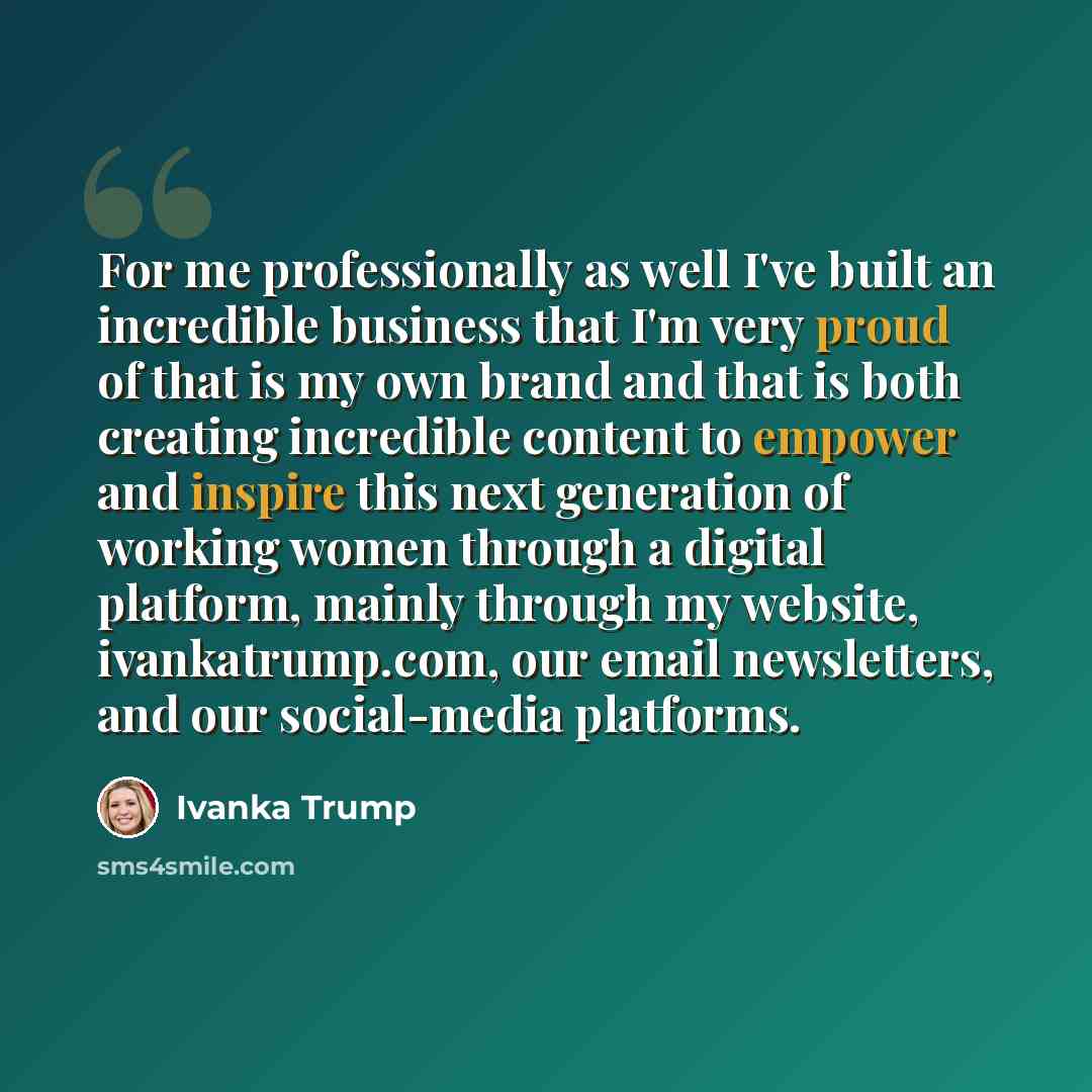 “For me professionally as well I've built an incredible business that I'm very proud of that is my own brand and that is both creating incredible content to empower and inspire this next generation of working women through a digital platform, mainly through my website, ivankatrump.com, our email…” quote by Ivanka Trump
