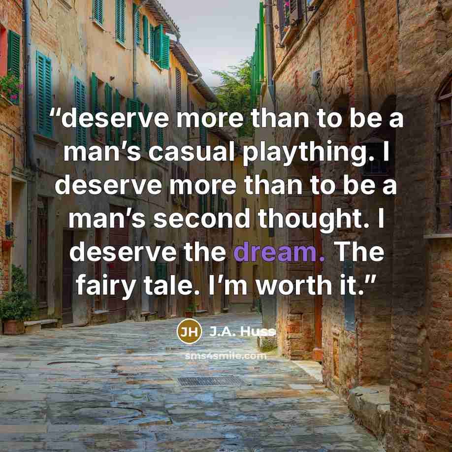 “deserve more than to be a man’s casual plaything. I deserve more than to be a man’s second thought. I deserve the dream. The fairy tale. I’m worth it.” quote by J.A. Huss