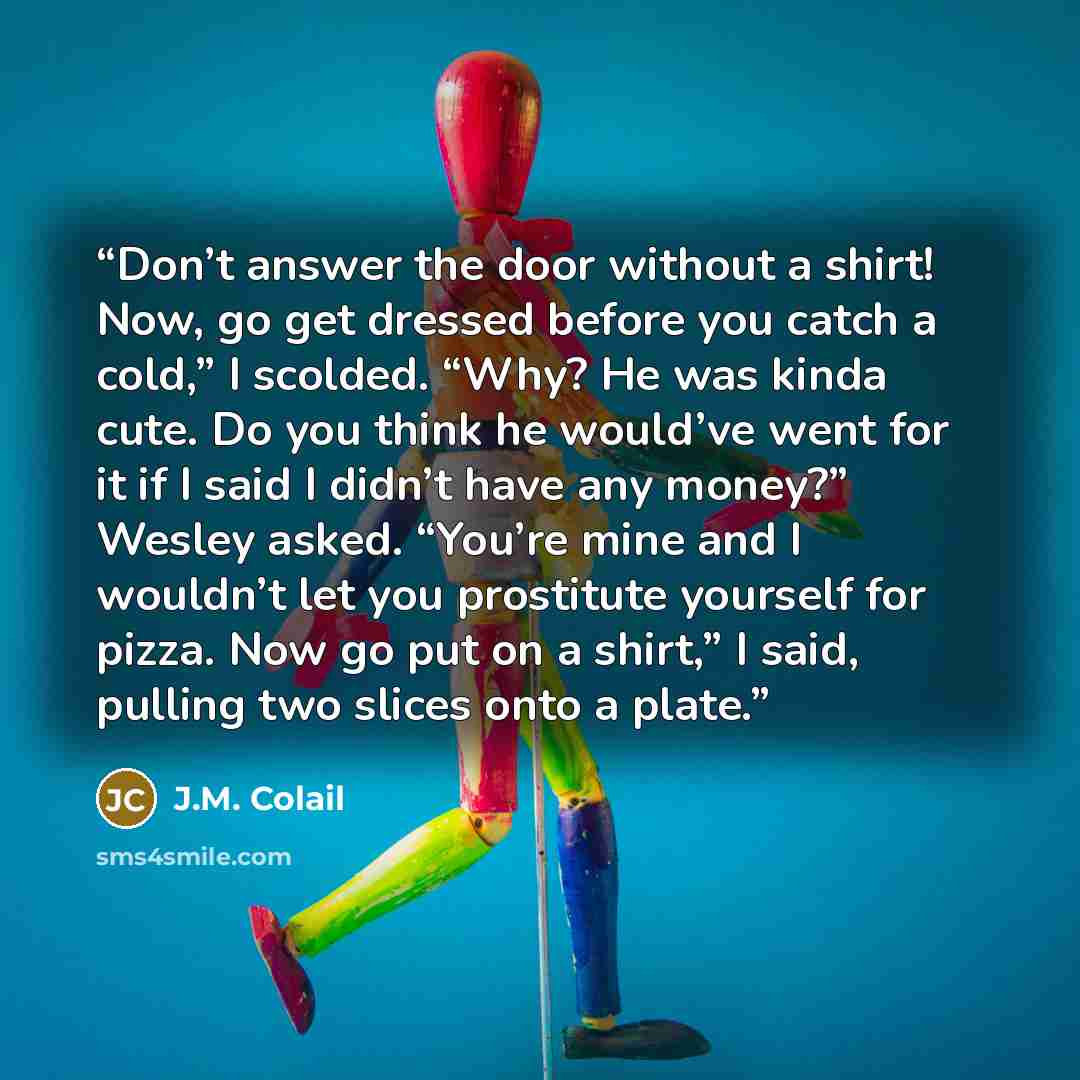 “Don’t answer the door without a shirt! Now, go get dressed before you catch a cold,” I scolded. “Why? He was kinda cute. Do you think he would’ve went for it if I said I didn’t have any money?” Wesley asked. “You’re mine and I wouldn’t let you prostitute yourself for pizza. Now go put on a shirt,”…” quote by J.M. Colail