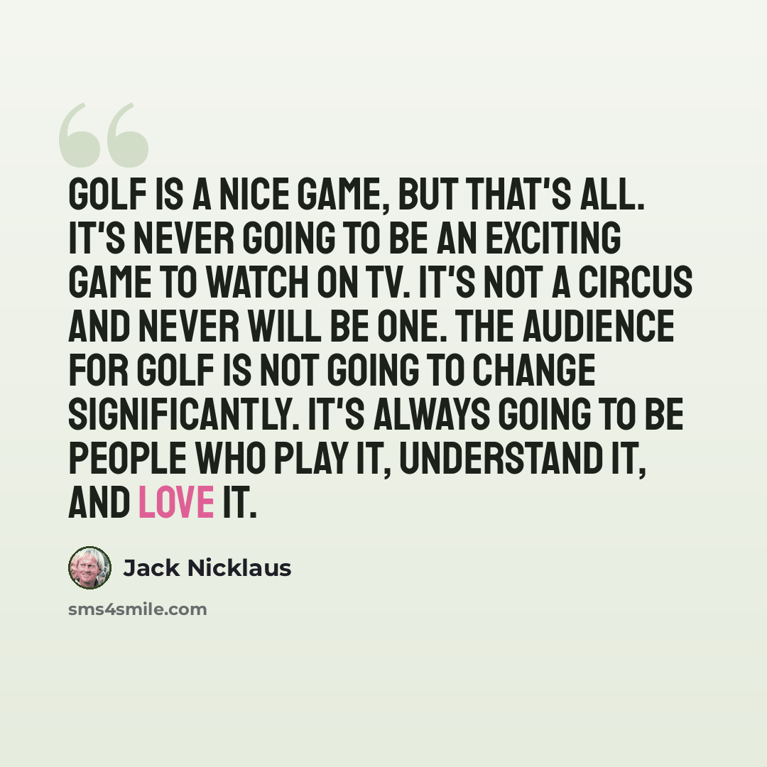 “Golf is a nice game, but that's all. It's never going to be an exciting game to watch on TV. It's not a circus and never will be one. The audience for golf is not going to change significantly. It's always going to be people who play it, understand it, and love it.” quote by Jack Nicklaus