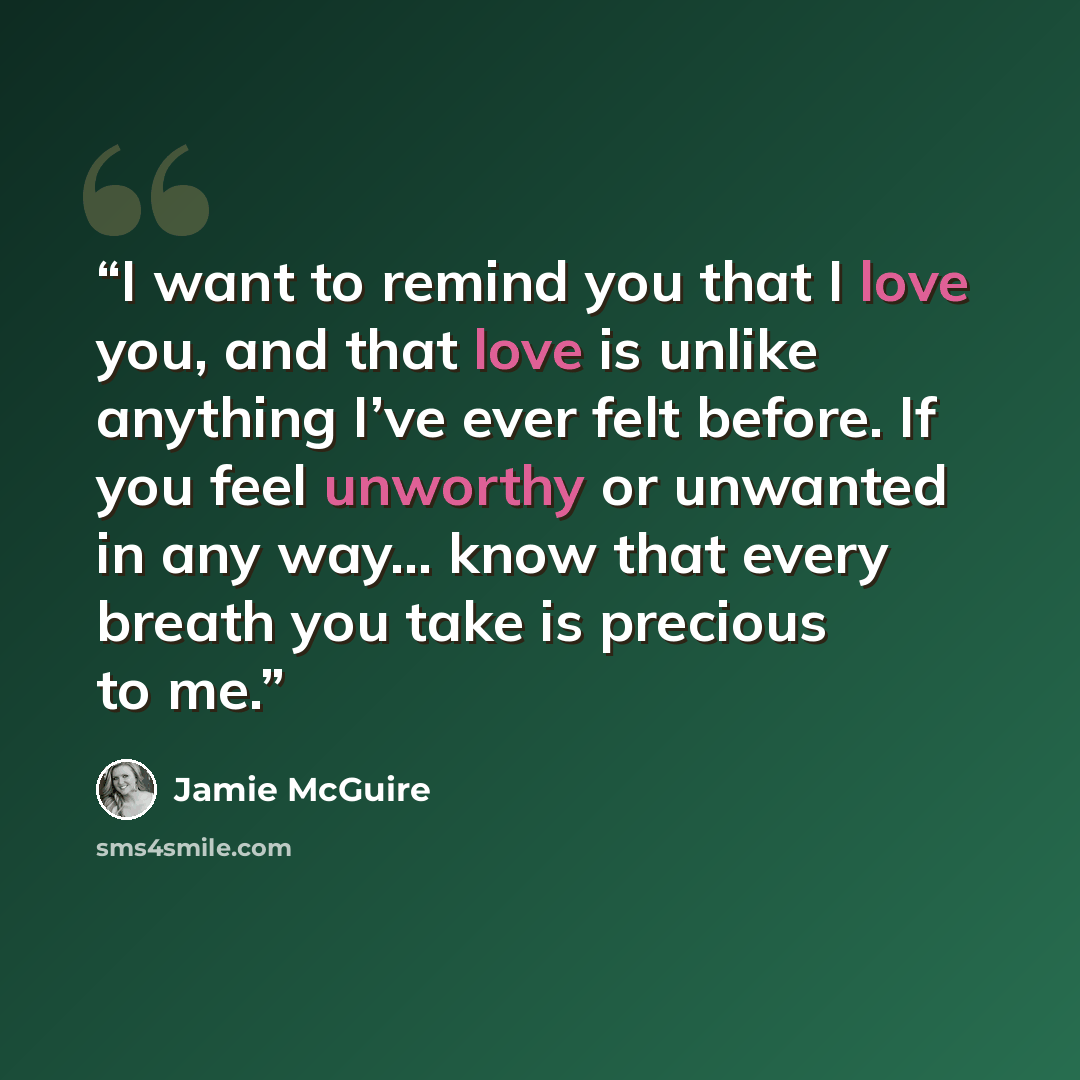 “I want to remind you that I love you, and that love is unlike anything I’ve ever felt before. If you feel unworthy or unwanted in any way… know that every breath you take is precious to me.” quote by Jamie McGuire