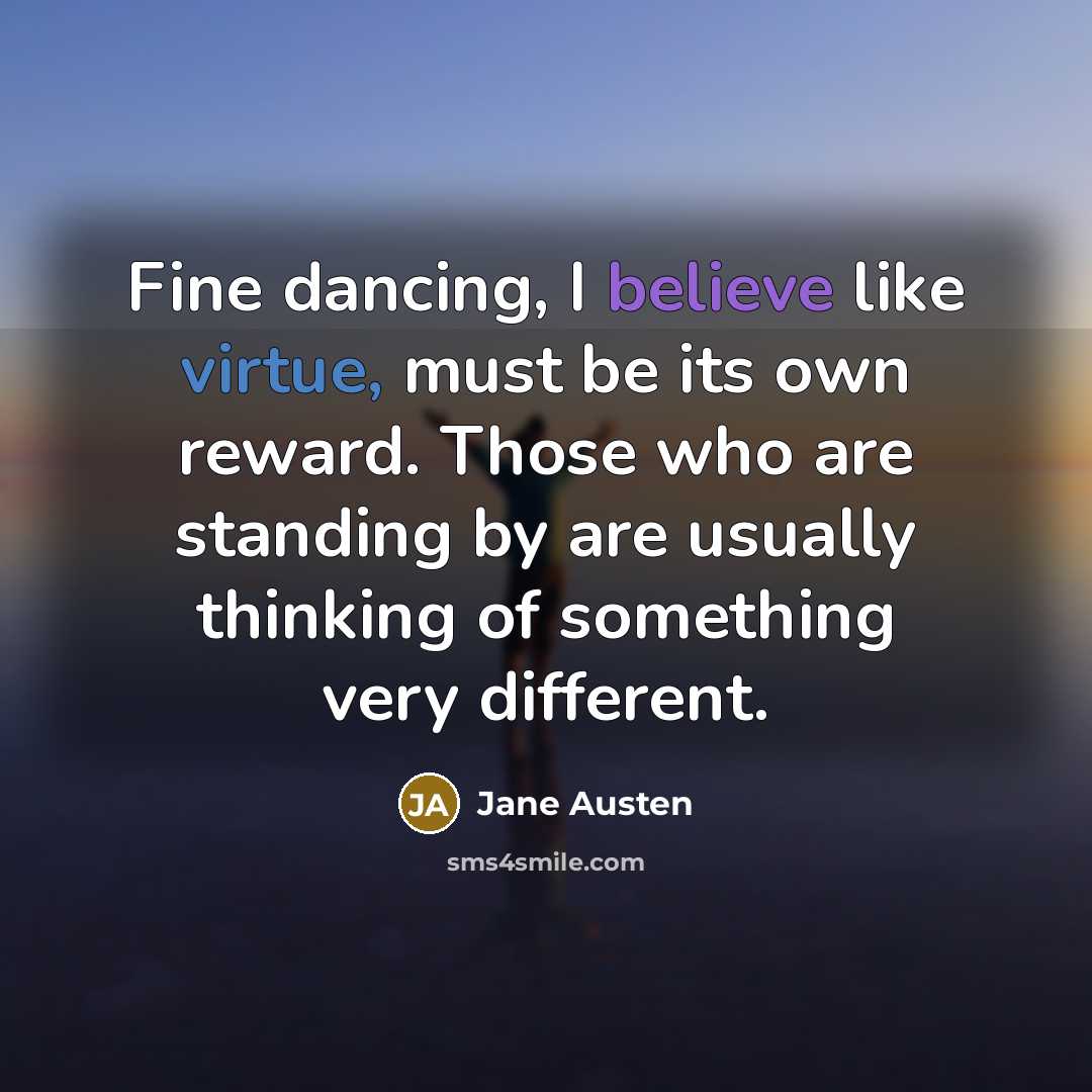 “Fine dancing, I believe like virtue, must be its own reward. Those who are standing by are usually thinking of something very different.” quote by Jane Austen
