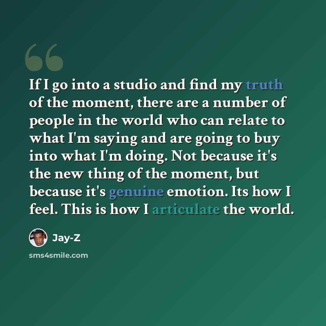 “If I go into a studio and find my truth of the moment, there are a number of people in the world who can relate to what I'm saying and are going to buy into what I'm doing. Not because it's the new thing of the moment, but because it's genuine emotion. Its how I feel. This is how I articulate the…” quote by Jay-Z