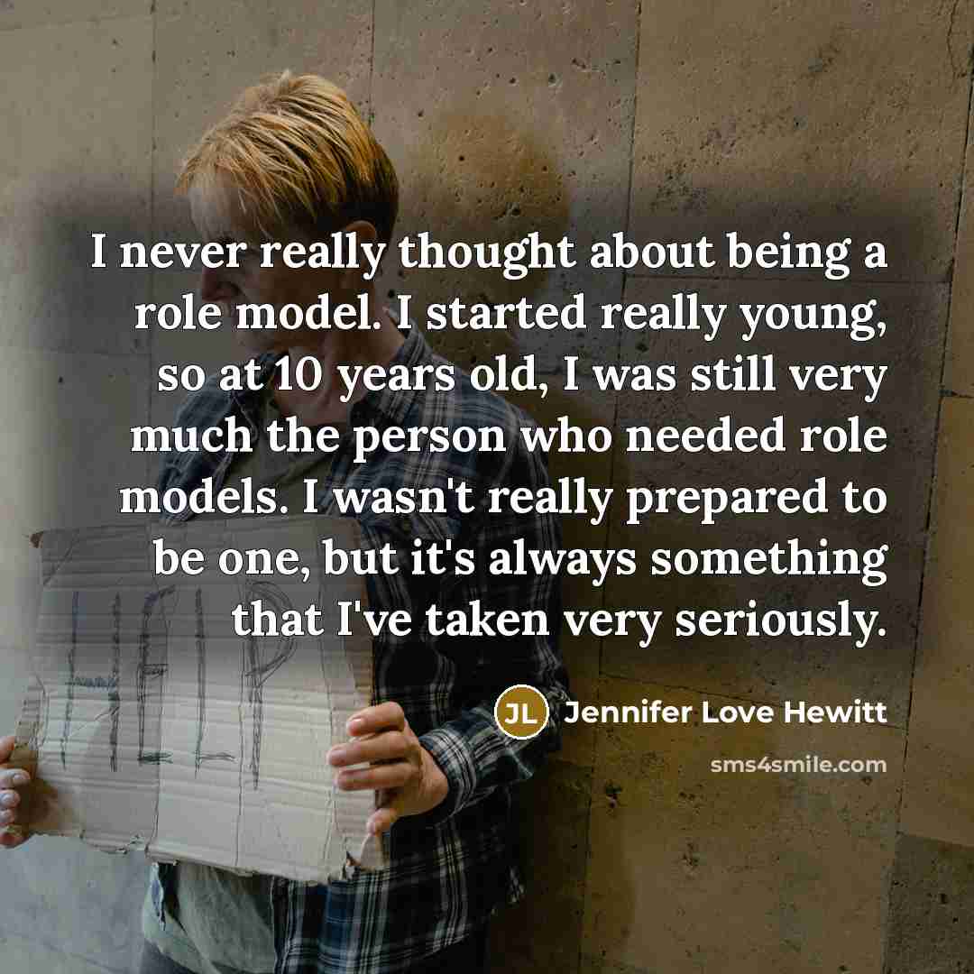 “I never really thought about being a role model. I started really young, so at 10 years old, I was still very much the person who needed role models. I wasn't really prepared to be one, but it's always something that I've taken very seriously.” quote by Jennifer Love Hewitt