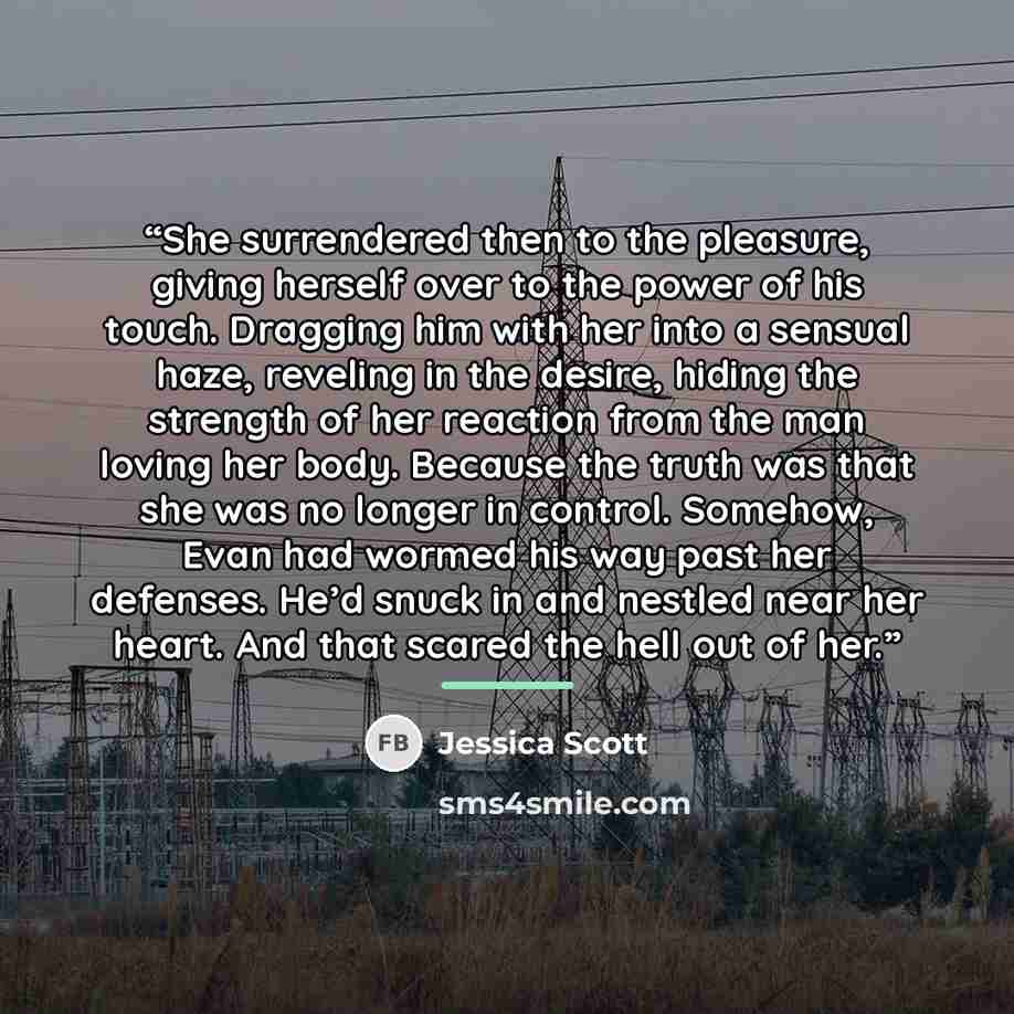 “She surrendered then to the pleasure, giving herself over to the power of his touch. Dragging him with her into a sensual haze, reveling in the desire, hiding the strength of her reaction from the man loving her body. Because the truth was that she was no longer in control. Somehow, Evan had…” quote by Jessica Scott