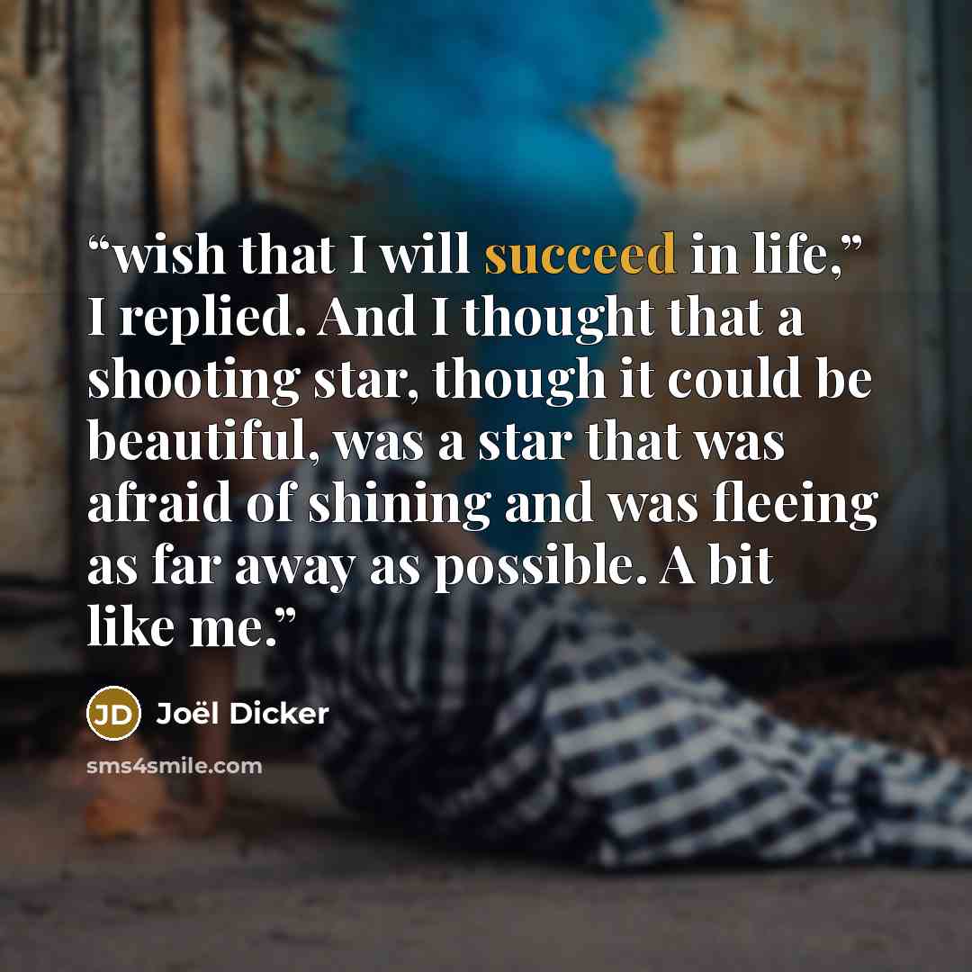 “wish that I will succeed in life,” I replied. And I thought that a shooting star, though it could be beautiful, was a star that was afraid of shining and was fleeing as far away as possible. A bit like me.” quote by Joël Dicker