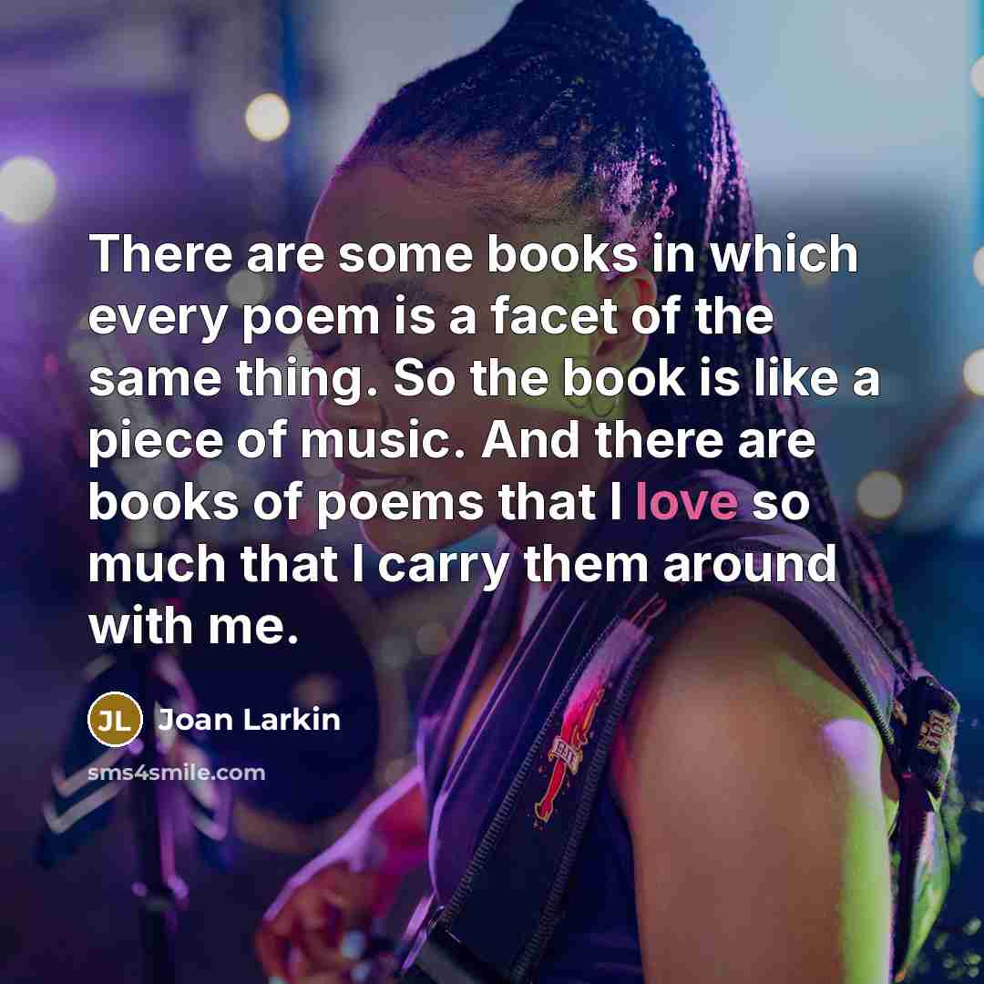 “There are some books in which every poem is a facet of the same thing. So the book is like a piece of music. And there are books of poems that I love so much that I carry them around with me.” quote by Joan Larkin