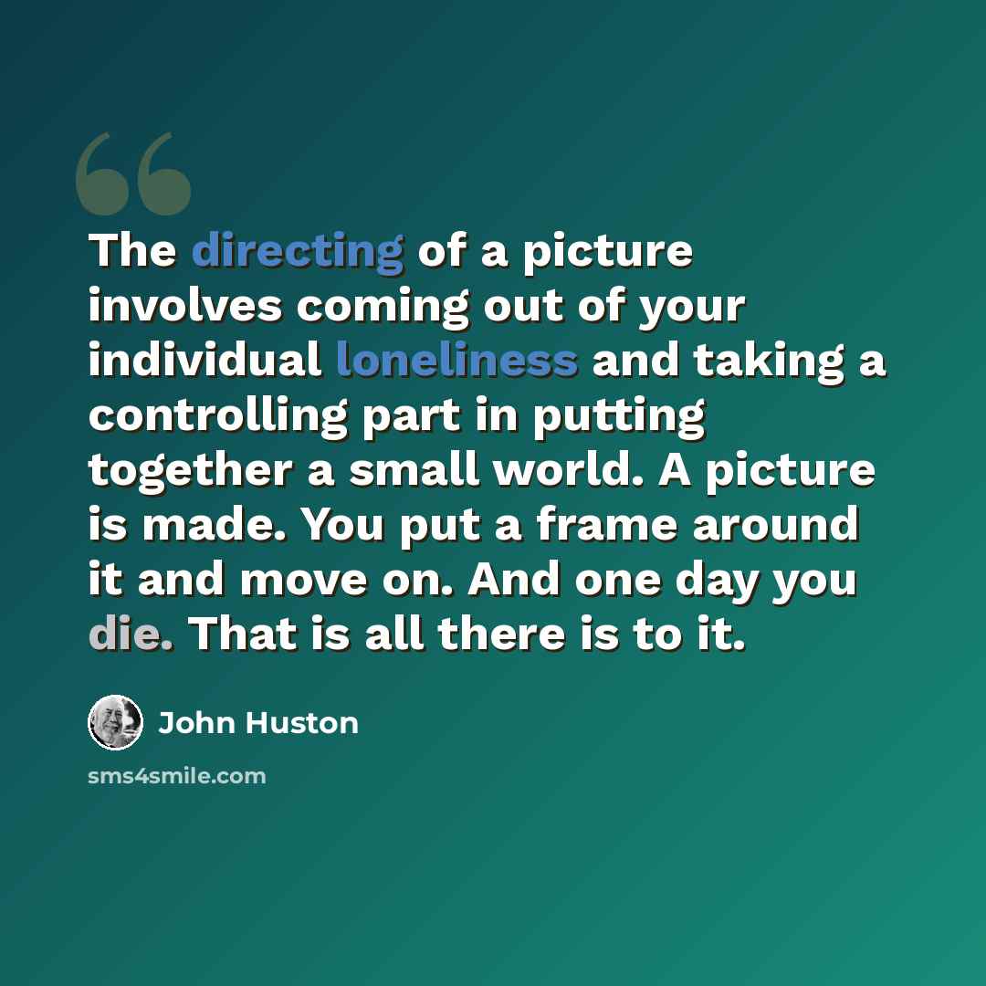“The directing of a picture involves coming out of your individual loneliness and taking a controlling part in putting together a small world. A picture is made. You put a frame around it and move on. And one day you die. That is all there is to it.” quote by John Huston
