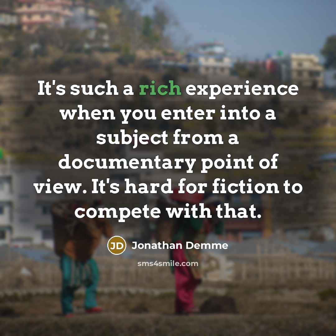 “It's such a rich experience when you enter into a subject from a documentary point of view. It's hard for fiction to compete with that.” quote by Jonathan Demme