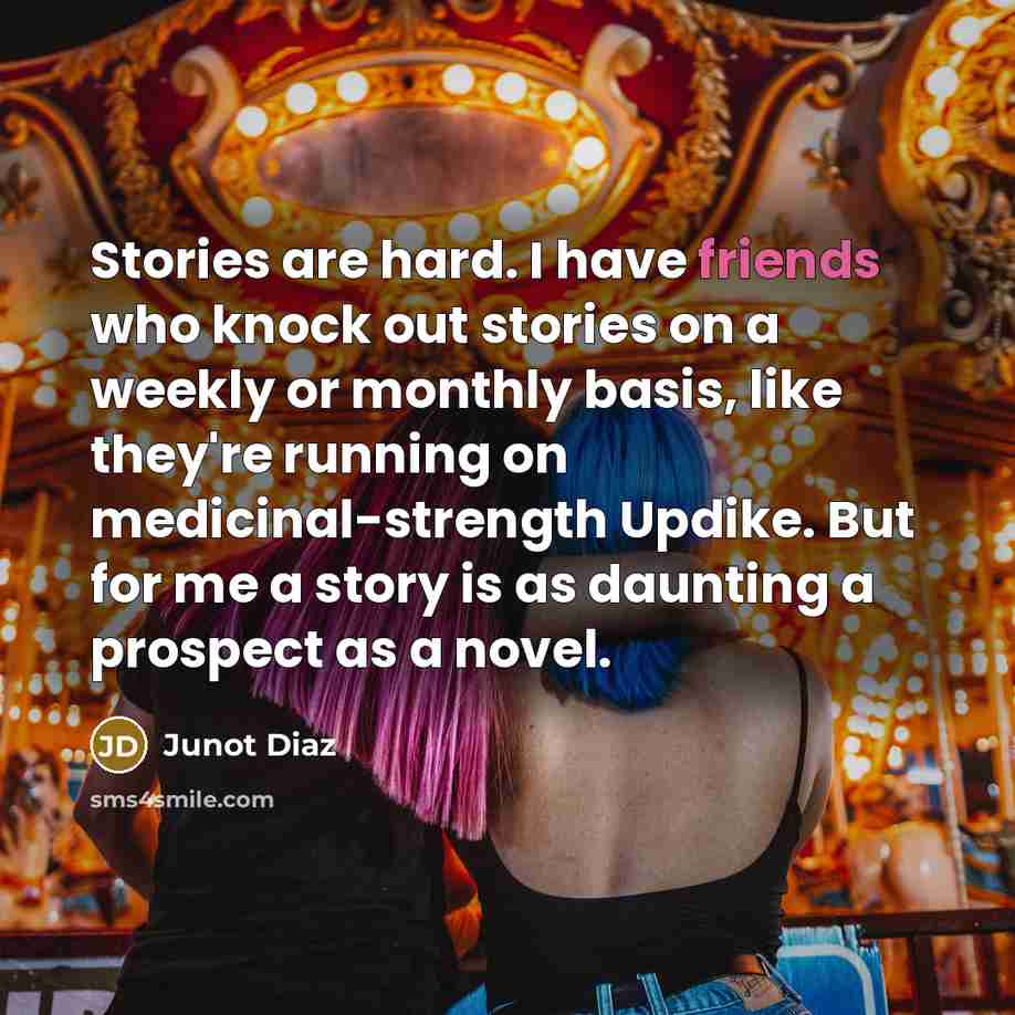 “Stories are hard. I have friends who knock out stories on a weekly or monthly basis, like they're running on medicinal-strength Updike. But for me a story is as daunting a prospect as a novel.” quote by Junot Diaz