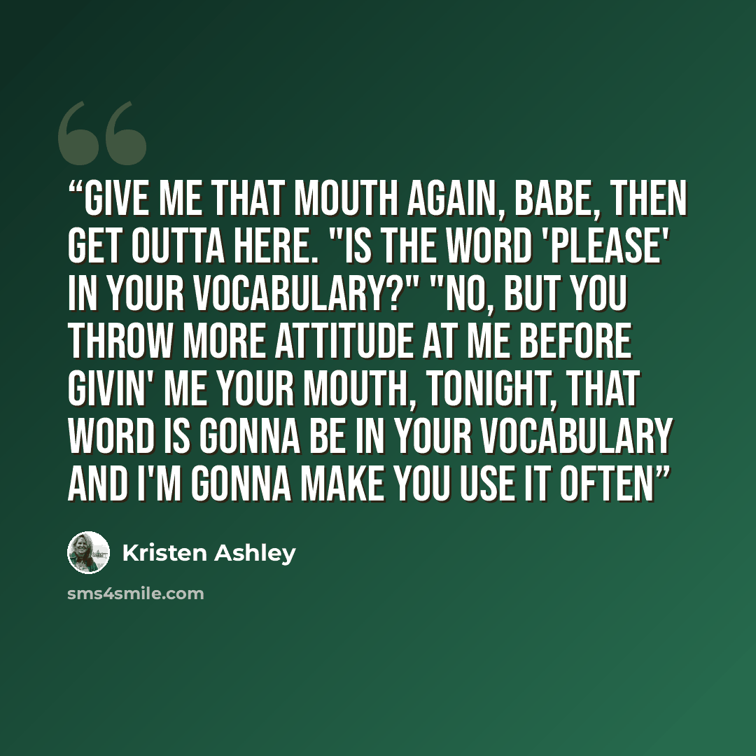 “Give me that mouth again, babe, then get outta here. "Is the word 'please' in your vocabulary?" "No, but you throw more attitude at me before givin' me your mouth, tonight, that word is gonna be in your vocabulary and I'm gonna make you use it often” quote by Kristen Ashley