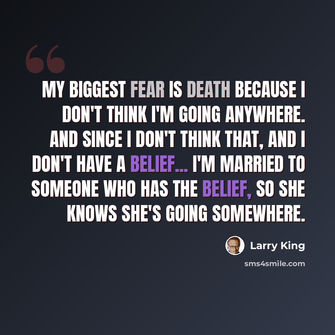 “My biggest fear is death because I don't think I'm going anywhere. And since I don't think that, and I don't have a belief... I'm married to someone who has the belief, so she knows she's going somewhere.” quote by Larry King