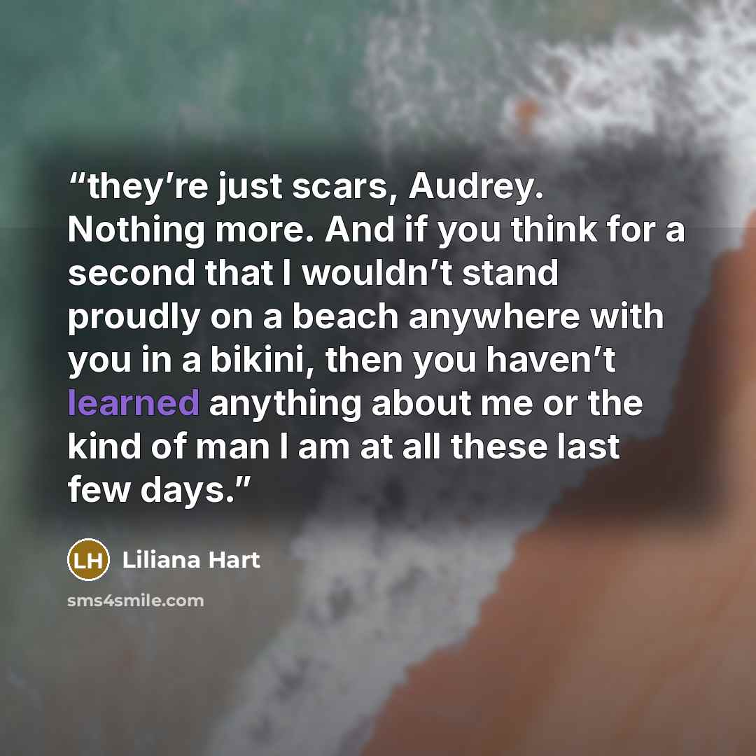 “they’re just scars, Audrey. Nothing more. And if you think for a second that I wouldn’t stand proudly on a beach anywhere with you in a bikini, then you haven’t learned anything about me or the kind of man I am at all these last few days.” quote by Liliana Hart