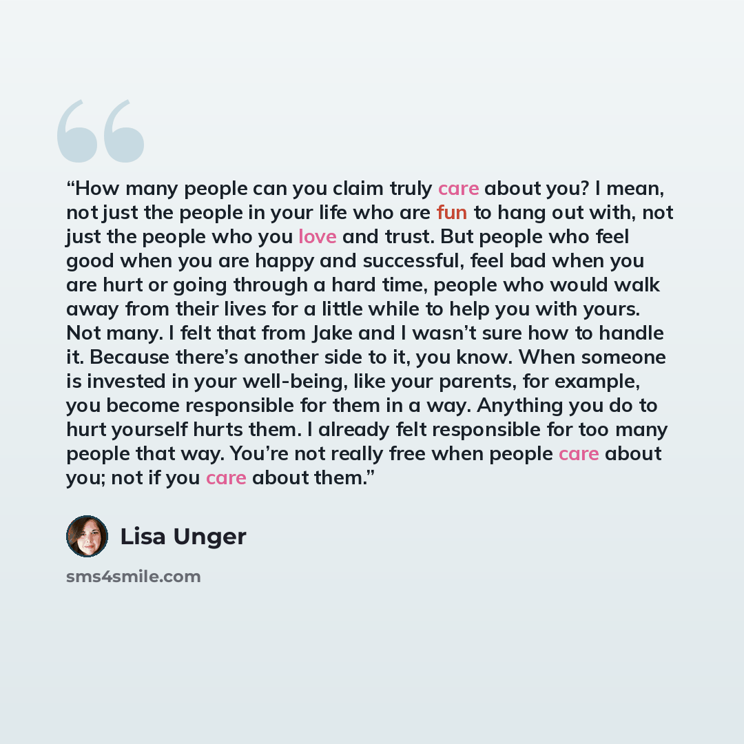 “How many people can you claim truly care about you? I mean, not just the people in your life who are fun to hang out with, not just the people who you love and trust. But people who feel good when you are happy and successful, feel bad when you are hurt or going through a hard time, people who…” quote by Lisa Unger