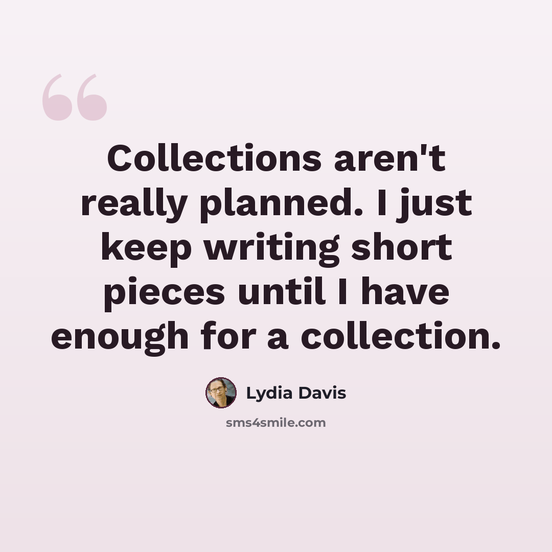 “Collections aren't really planned. I just keep writing short pieces until I have enough for a collection.” quote by Lydia Davis