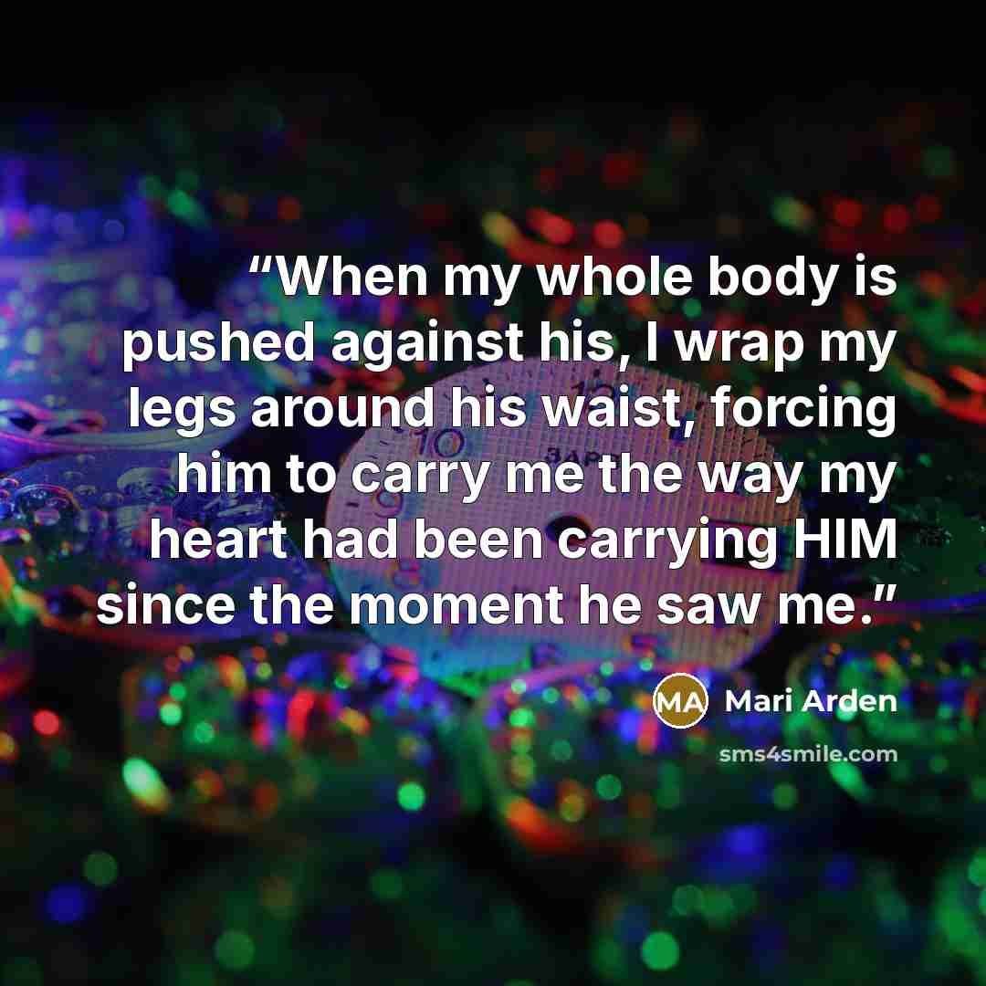 “When my whole body is pushed against his, I wrap my legs around his waist, forcing him to carry me the way my heart had been carrying HIM since the moment he saw me.” quote by Mari Arden