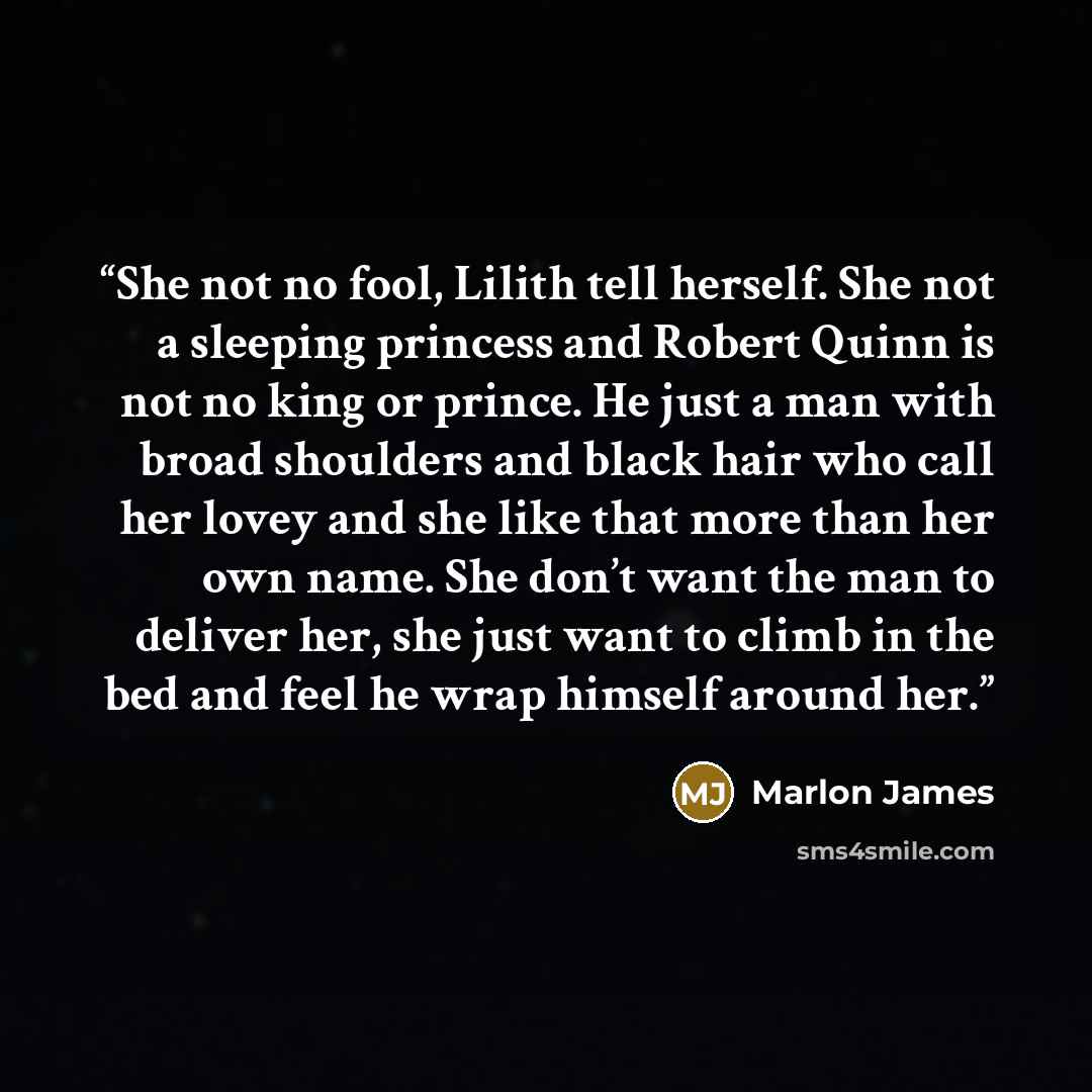 “She not no fool, Lilith tell herself. She not a sleeping princess and Robert Quinn is not no king or prince. He just a man with broad shoulders and black hair who call her lovey and she like that more than her own name. She don’t want the man to deliver her, she just want to climb in the bed and…” quote by Marlon James