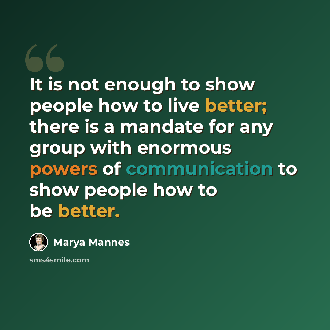 “It is not enough to show people how to live better; there is a mandate for any group with enormous powers of communication to show people how to be better.” quote by Marya Mannes