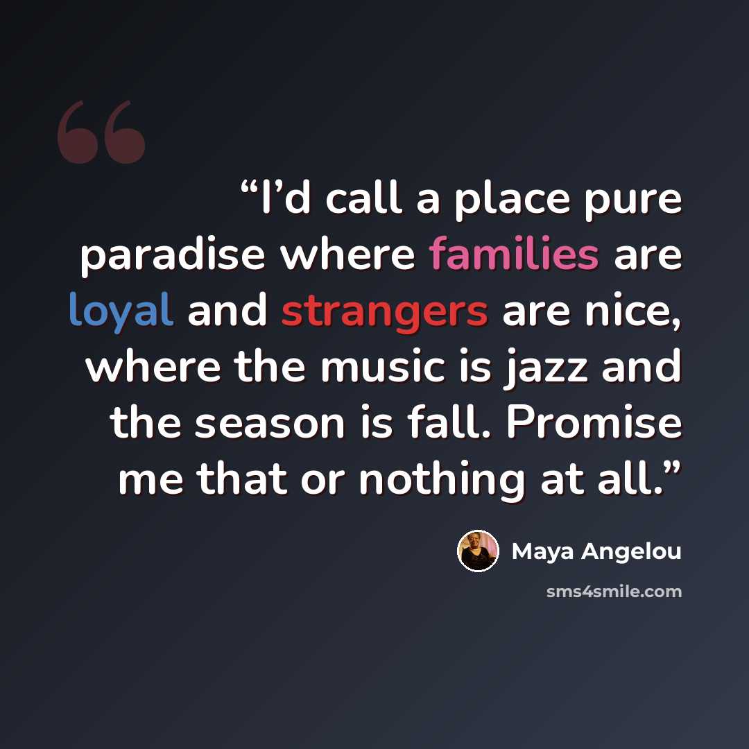 “I’d call a place pure paradise where families are loyal and strangers are nice, where the music is jazz and the season is fall. Promise me that or nothing at all.” quote by Maya Angelou
