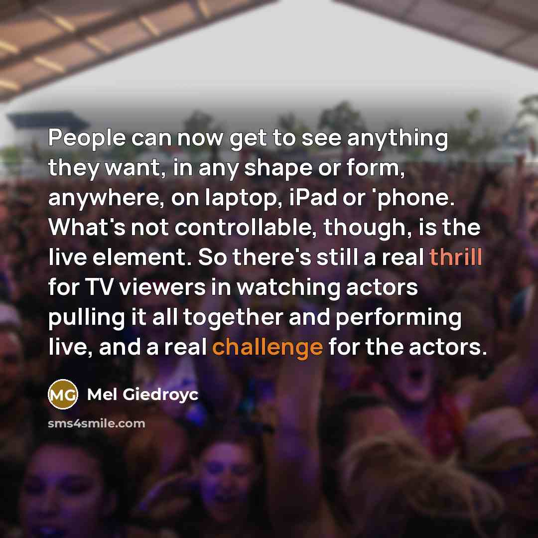 “People can now get to see anything they want, in any shape or form, anywhere, on laptop, iPad or 'phone. What's not controllable, though, is the live element. So there's still a real thrill for TV viewers in watching actors pulling it all together and performing live, and a real challenge for the…” quote by Mel Giedroyc