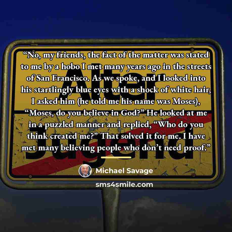 “No, my friends, the fact of the matter was stated to me by a hobo I met many years ago in the streets of San Francisco. As we spoke, and I looked into his startlingly blue eyes with a shock of white hair, I asked him (he told me his name was Moses), “Moses, do you believe in God?” He looked at me…” quote by Michael Savage