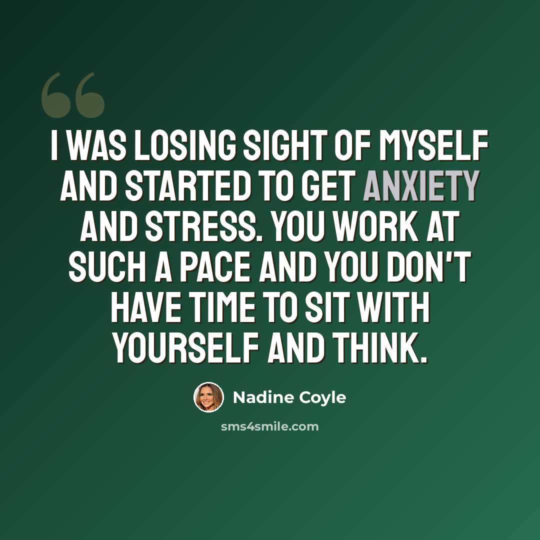 “I was losing sight of myself and started to get anxiety and stress. You work at such a pace and you don't have time to sit with yourself and think.” quote by Nadine Coyle